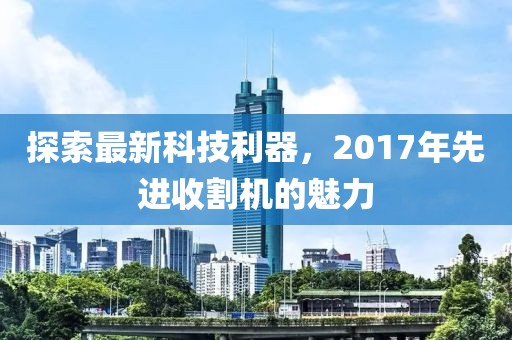 探索最新科技利器，2017年先进收割机的魅力