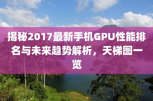 揭秘2017最新手机GPU性能排名与未来趋势解析，天梯图一览