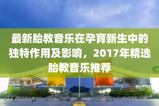 最新胎教音乐在孕育新生中的独特作用及影响，2017年精选胎教音乐推荐