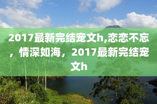 2017最新完结宠文h,恋恋不忘，情深如海，2017最新完结宠文h