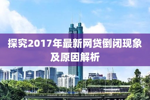 探究2017年最新网贷倒闭现象及原因解析