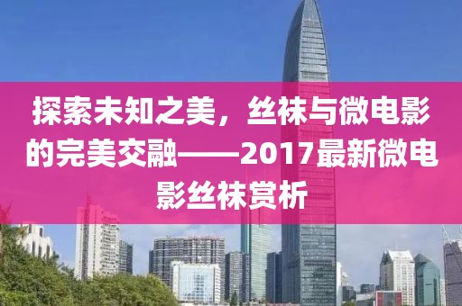 探索未知之美，丝袜与微电影的完美交融——2017最新微电影丝袜赏析