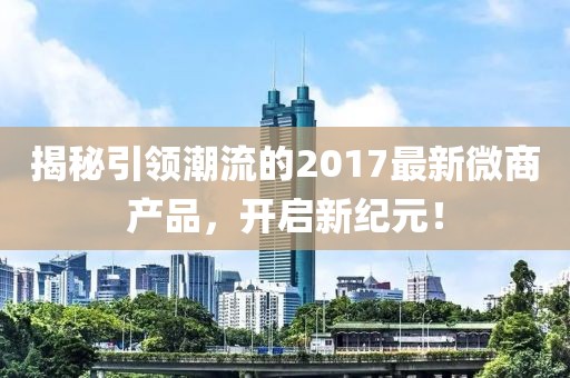 揭秘引领潮流的2017最新微商产品，开启新纪元！