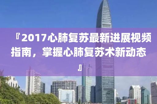 『2017心肺复苏最新进展视频指南，掌握心肺复苏术新动态』