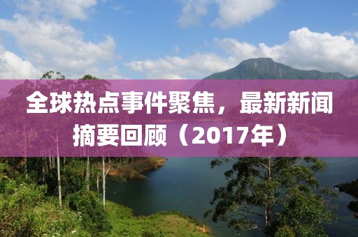 全球热点事件聚焦，最新新闻摘要回顾（2017年）