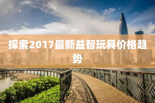 探索2017最新益智玩具价格趋势