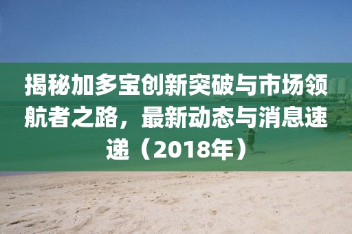 揭秘加多宝创新突破与市场领航者之路，最新动态与消息速递（2018年）