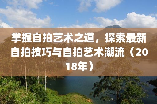 掌握自拍艺术之道，探索最新自拍技巧与自拍艺术潮流（2018年）