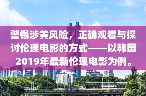 警惕涉黄风险，正确观看与探讨伦理电影的方式——以韩国2019年最新伦理电影为例。