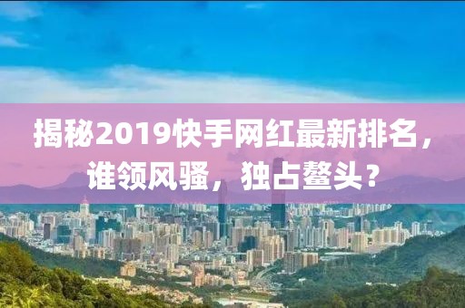 揭秘2019快手网红最新排名，谁领风骚，独占鳌头？