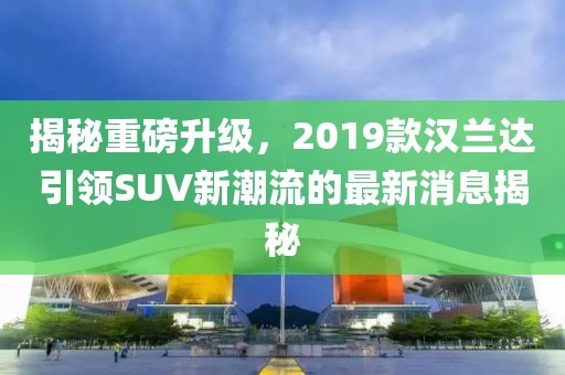 揭秘重磅升级，2019款汉兰达引领SUV新潮流的最新消息揭秘