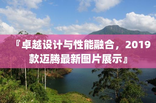 『卓越设计与性能融合，2019款迈腾最新图片展示』