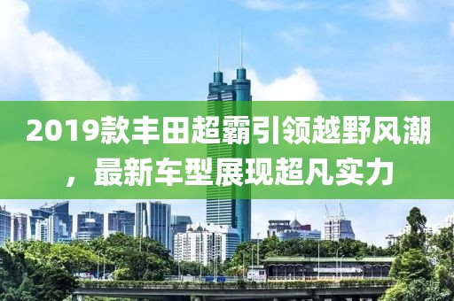 2019款丰田超霸引领越野风潮，最新车型展现超凡实力