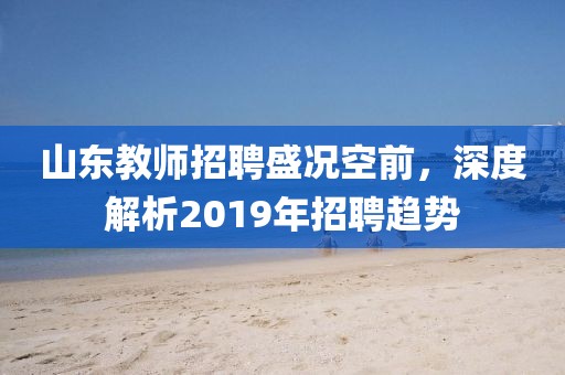 山东教师招聘盛况空前，深度解析2019年招聘趋势