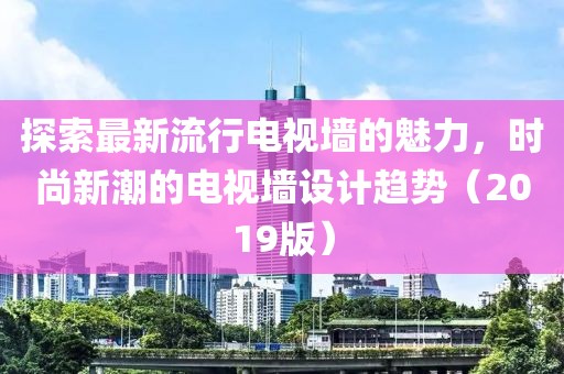 探索最新流行电视墙的魅力，时尚新潮的电视墙设计趋势（2019版）