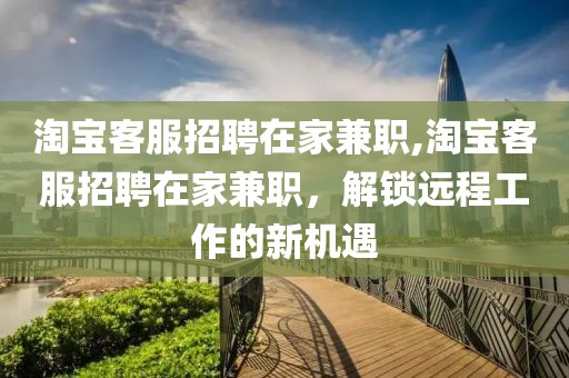 淘宝客服招聘在家兼职,淘宝客服招聘在家兼职，解锁远程工作的新机遇