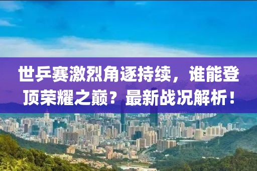 世乒赛激烈角逐持续，谁能登顶荣耀之巅？最新战况解析！