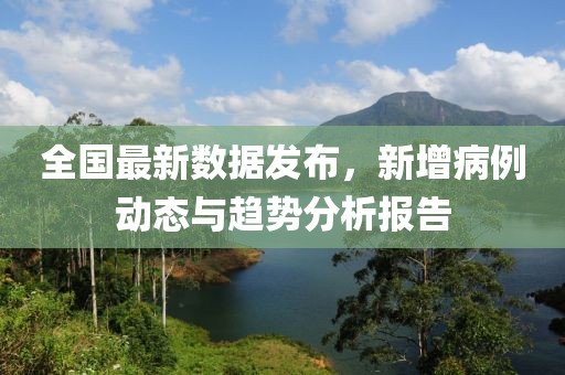 全国最新数据发布，新增病例动态与趋势分析报告