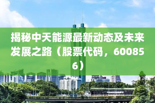 揭秘中天能源最新动态及未来发展之路（股票代码，600856）