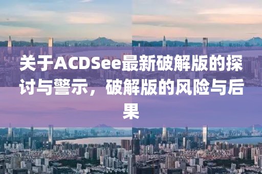 关于ACDSee最新破解版的探讨与警示，破解版的风险与后果