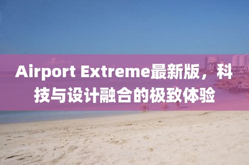 Airport Extreme最新版，科技与设计融合的极致体验