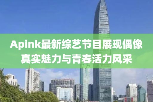 Apink最新综艺节目展现偶像真实魅力与青春活力风采