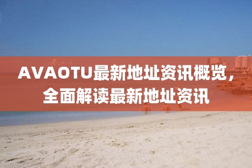 AVAOTU最新地址资讯概览，全面解读最新地址资讯