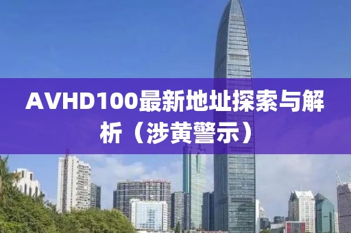 AVHD100最新地址探索与解析（涉黄警示）