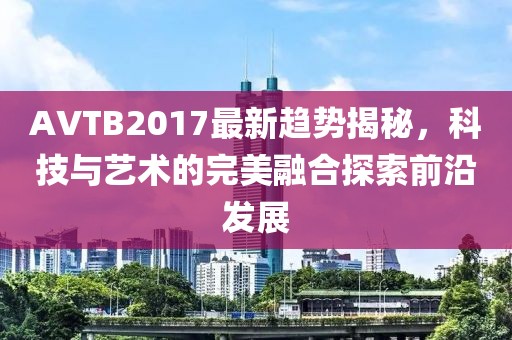 AVTB2017最新趋势揭秘，科技与艺术的完美融合探索前沿发展