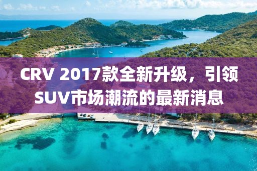 CRV 2017款全新升级，引领SUV市场潮流的最新消息