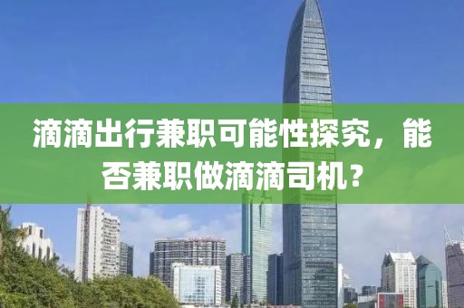 滴滴出行兼职可能性探究，能否兼职做滴滴司机？