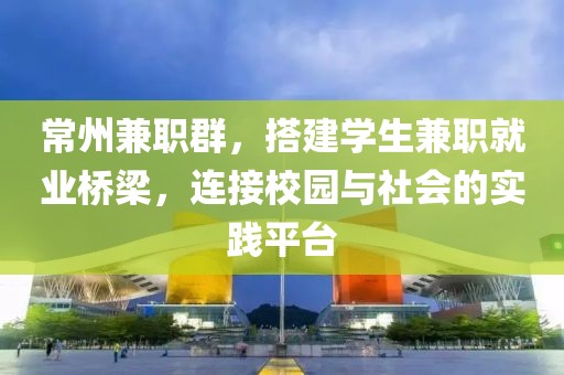 常州兼职群，搭建学生兼职就业桥梁，连接校园与社会的实践平台