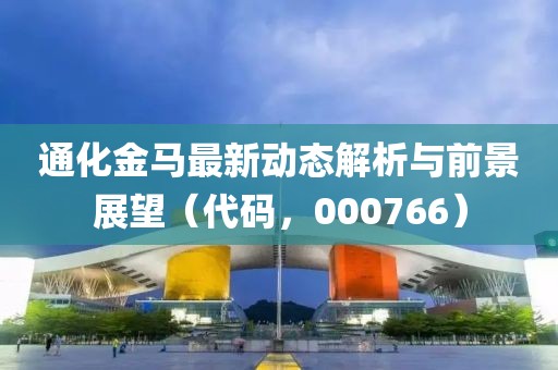 通化金马最新动态解析与前景展望（代码，000766）