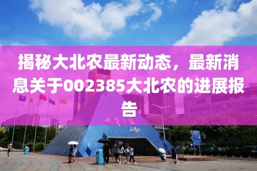 揭秘大北农最新动态，最新消息关于002385大北农的进展报告