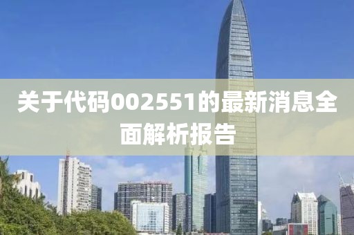 关于代码002551的最新消息全面解析报告