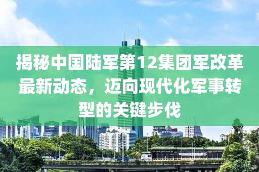 揭秘中国陆军第12集团军改革最新动态，迈向现代化军事转型的关键步伐